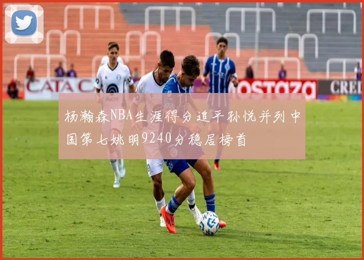 杨瀚森NBA生涯得分追平孙悦并列中国第七姚明9240分稳居榜首