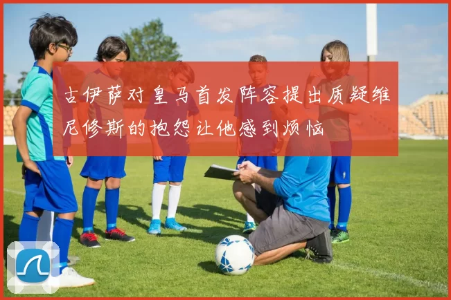 古伊萨对皇马首发阵容提出质疑维尼修斯的抱怨让他感到烦恼