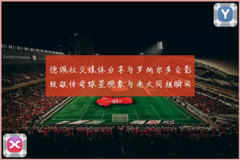 德佩社交媒体分享与罗纳尔多合影致敬传奇球星现象与老大同框瞬间