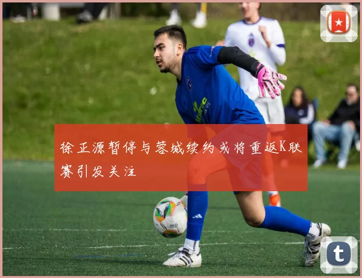 徐正源暂停与蓉城续约或将重返K联赛引发关注