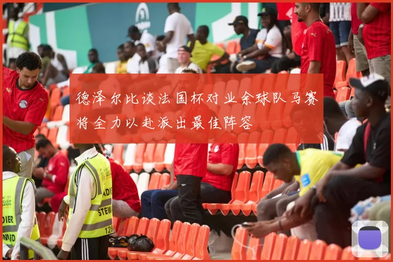 德泽尔比谈法国杯对业余球队马赛将全力以赴派出最佳阵容