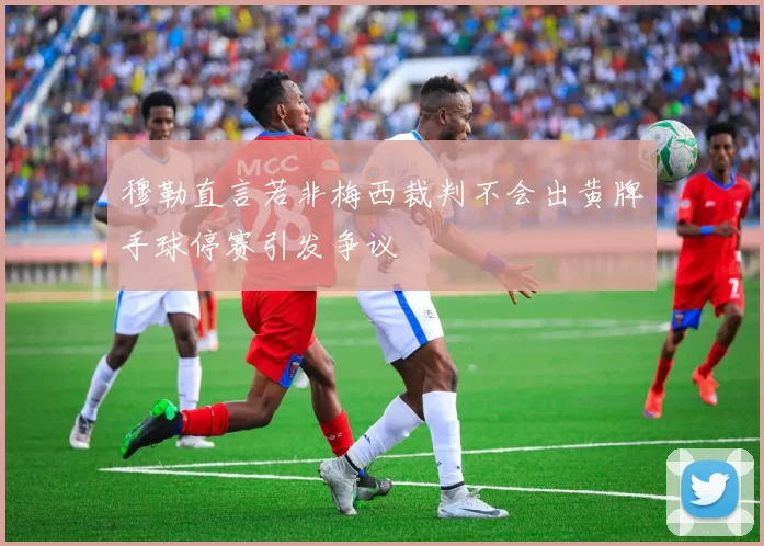 穆勒直言若非梅西裁判不会出黄牌手球停赛引发争议