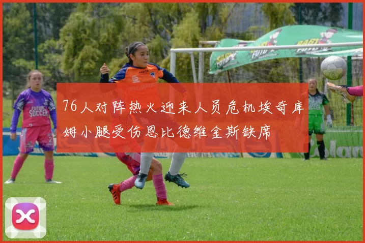 76人对阵热火迎来人员危机埃奇库姆小腿受伤恩比德维金斯缺席