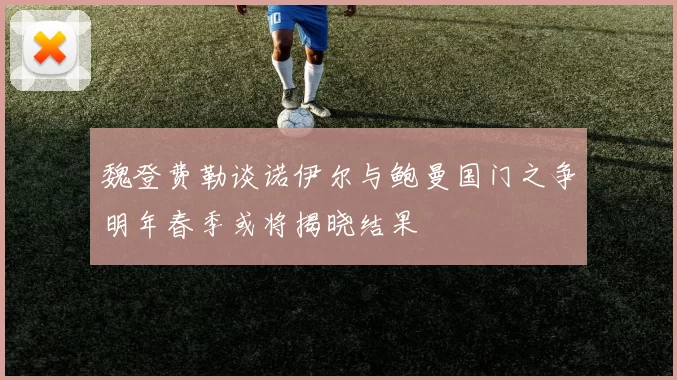 魏登费勒谈诺伊尔与鲍曼国门之争明年春季或将揭晓结果