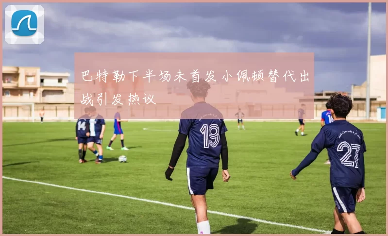 巴特勒下半场未首发小佩顿替代出战引发热议