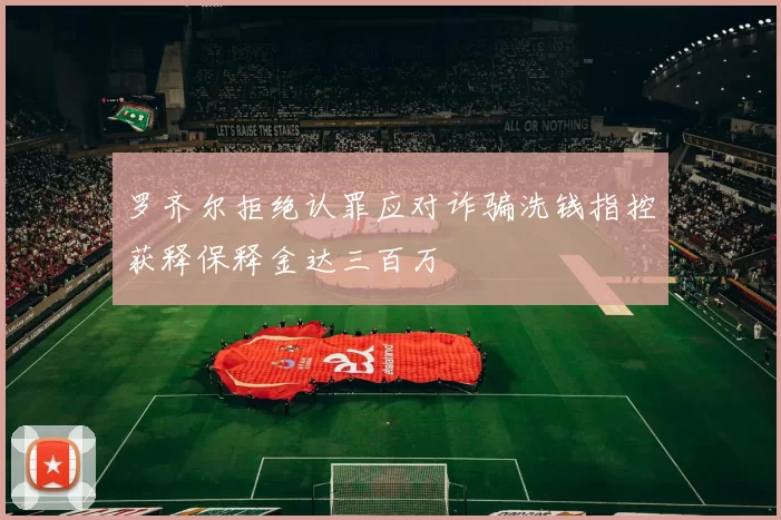 罗齐尔拒绝认罪应对诈骗洗钱指控获释保释金达三百万