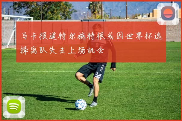 马卡报道特尔施特根或因世界杯选择离队失去上场机会