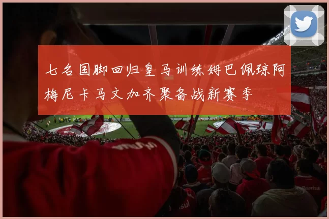 七名国脚回归皇马训练姆巴佩琼阿梅尼卡马文加齐聚备战新赛季