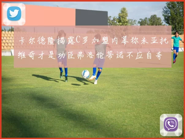 卡尔德隆揭露C罗加盟内幕称米亚托维奇才是功臣弗洛伦蒂诺不应自夸