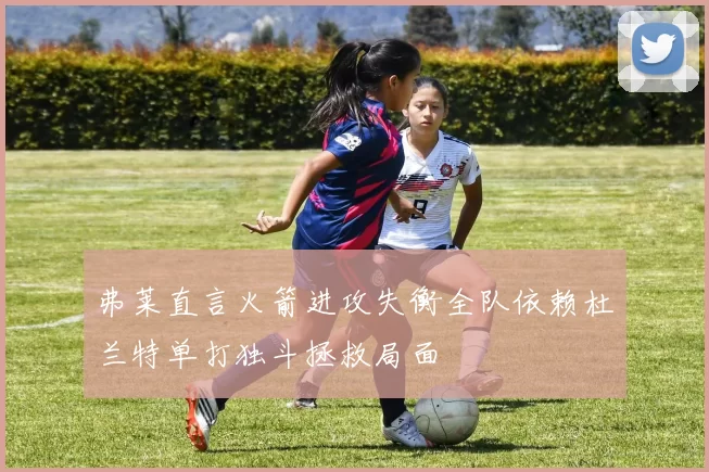 弗莱直言火箭进攻失衡全队依赖杜兰特单打独斗拯救局面