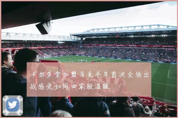 卡尔多索加盟马竞半年首次全场出战感受如同回家般温暖