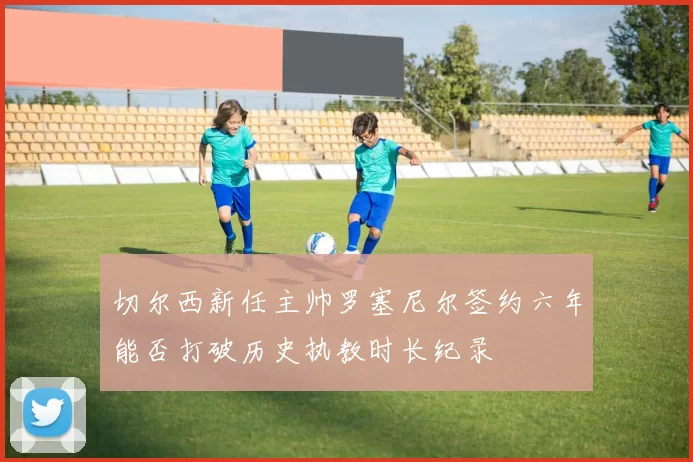 切尔西新任主帅罗塞尼尔签约六年能否打破历史执教时长纪录