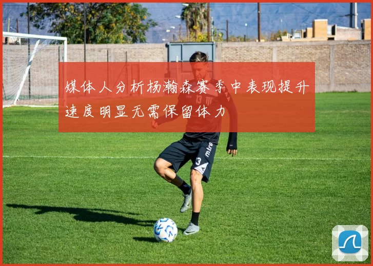 媒体人分析杨瀚森赛季中表现提升速度明显无需保留体力
