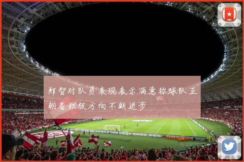 郑智对队员表现表示满意称球队正朝着积极方向不断进步