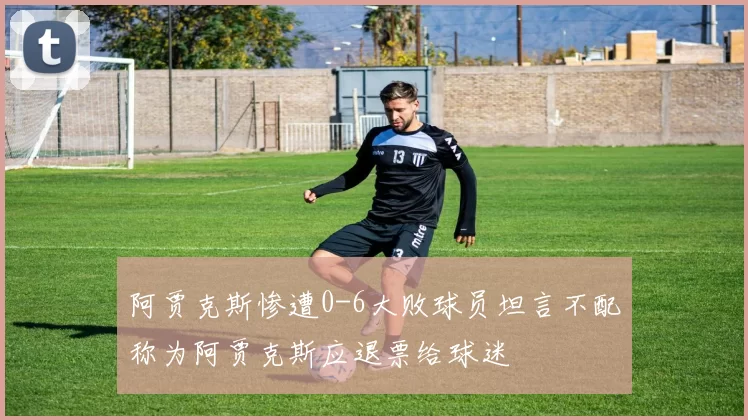 阿贾克斯惨遭0-6大败球员坦言不配称为阿贾克斯应退票给球迷