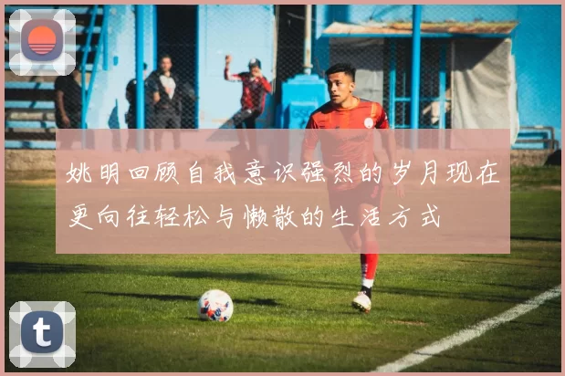 姚明回顾自我意识强烈的岁月现在更向往轻松与懒散的生活方式