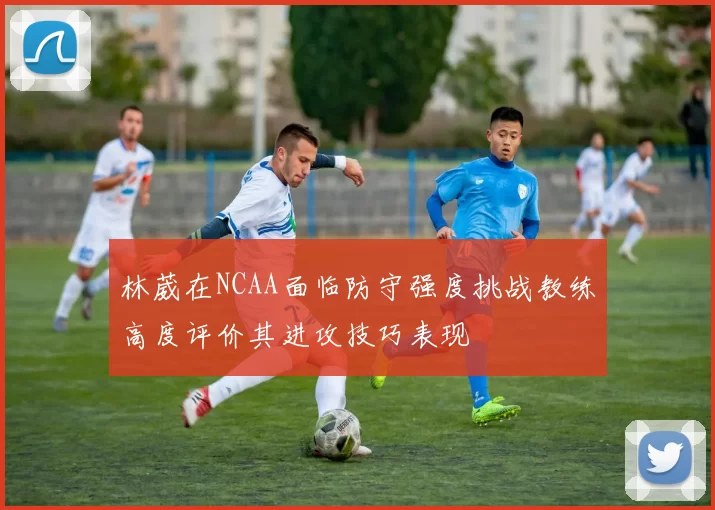 林葳在NCAA面临防守强度挑战教练高度评价其进攻技巧表现